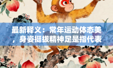 最新释义：常年运动体态美，身姿挺拔精神足是指代表什么生肖打一正准确生肖，精粹词汇答案注解与探析