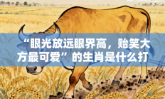 “眼光放远眼界高，贻笑大方最可爱”的生肖是什么打一准确生肖，落实词语含义阐述答解