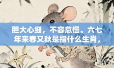 胆大心细，不容怠慢。六七年来春又秋是指什么生肖，最佳打一生肖答案释义解释!