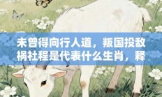 未曾得向行人道，叛国投敌祸社程是代表什么生肖，释义成语打一生肖落实解释!