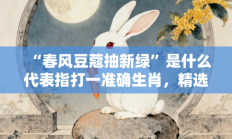 “春风豆蔻抽新绿”是什么代表指打一准确生肖，精选释义答案解释!