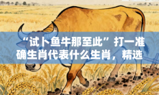 “试卜鱼牛那至此”打一准确生肖代表什么生肖，精选释义答案解释!