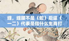 缠，缠腰不是（蛇）后退（一二）代表是指什么生肖打一正准确生肖，落实词语含义阐述答解