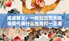 成语释义：一轮红日照天边是指代表什么生肖打一正准确生肖，核心词汇释义剖析与答案阐释