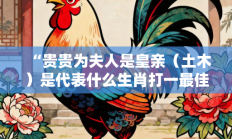“贵贵为夫人是皇亲（土木）是代表什么生肖打一最佳生肖，释义答案解释分析