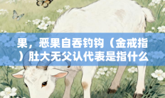 果，恶果自吞钓钩（金戒指）肚大无父认代表是指什么生肖打一最佳生肖，释义答案解释分析