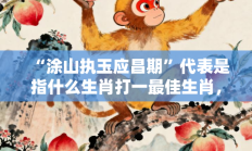 “涂山执玉应昌期”代表是指什么生肖打一最佳生肖，最佳释义独家答案解释